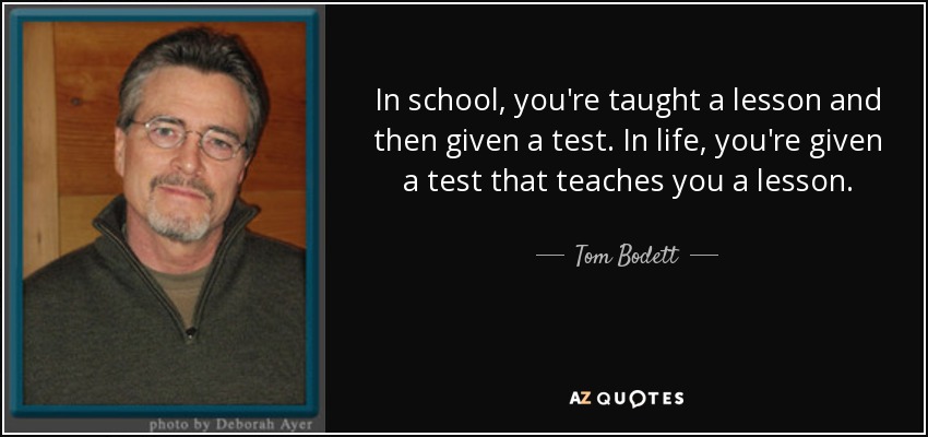 In school, you're taught a lesson and then given a test. In life, you're given a test that teaches you a lesson. - Tom Bodett