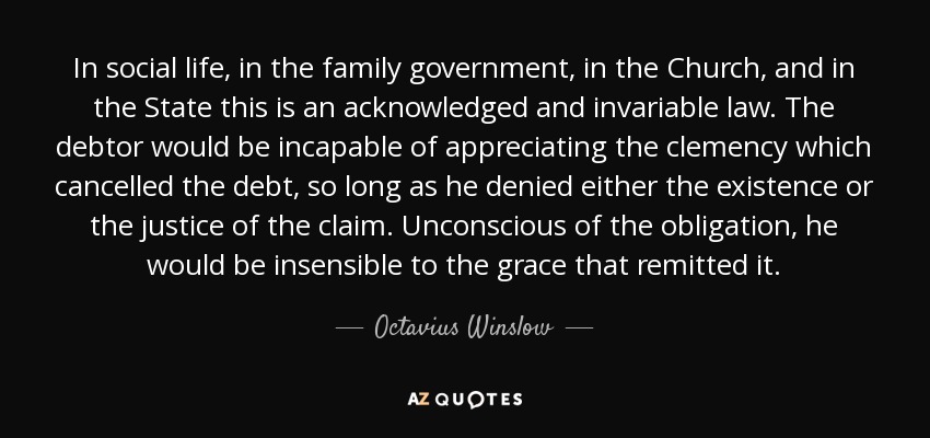 In social life, in the family government, in the Church, and in the State this is an acknowledged and invariable law. The debtor would be incapable of appreciating the clemency which cancelled the debt, so long as he denied either the existence or the justice of the claim. Unconscious of the obligation, he would be insensible to the grace that remitted it. - Octavius Winslow