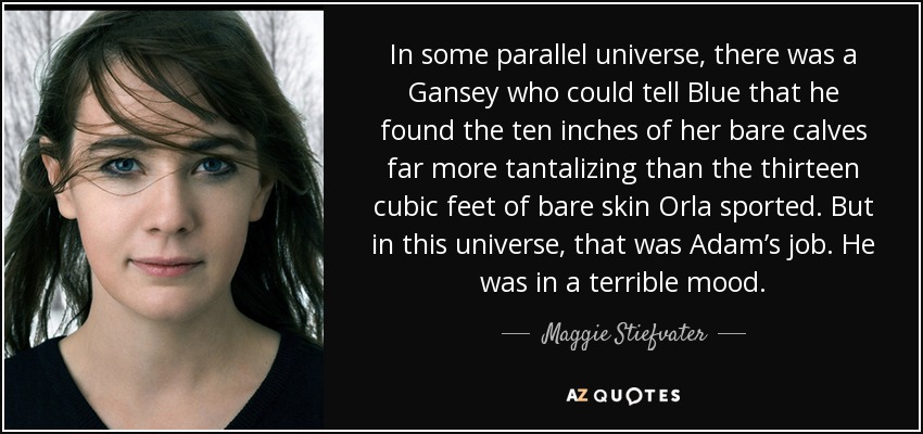 In some parallel universe, there was a Gansey who could tell Blue that he found the ten inches of her bare calves far more tantalizing than the thirteen cubic feet of bare skin Orla sported. But in this universe, that was Adam’s job. He was in a terrible mood. - Maggie Stiefvater