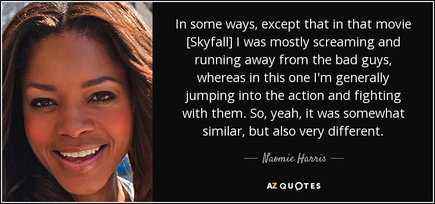 In some ways, except that in that movie [Skyfall] I was mostly screaming and running away from the bad guys, whereas in this one I'm generally jumping into the action and fighting with them. So, yeah, it was somewhat similar, but also very different. - Naomie Harris