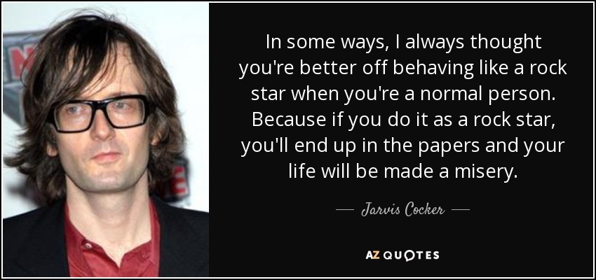 En cierto modo, siempre he pensado que es mejor comportarse como una estrella del rock cuando eres una persona normal. Porque si lo haces como una estrella del rock, acabarás en los periódicos y te harán la vida imposible. - Jarvis Cocker