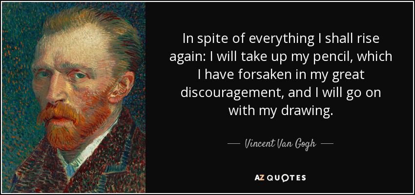 In spite of everything I shall rise again: I will take up my pencil, which I have forsaken in my great discouragement, and I will go on with my drawing. - Vincent Van Gogh