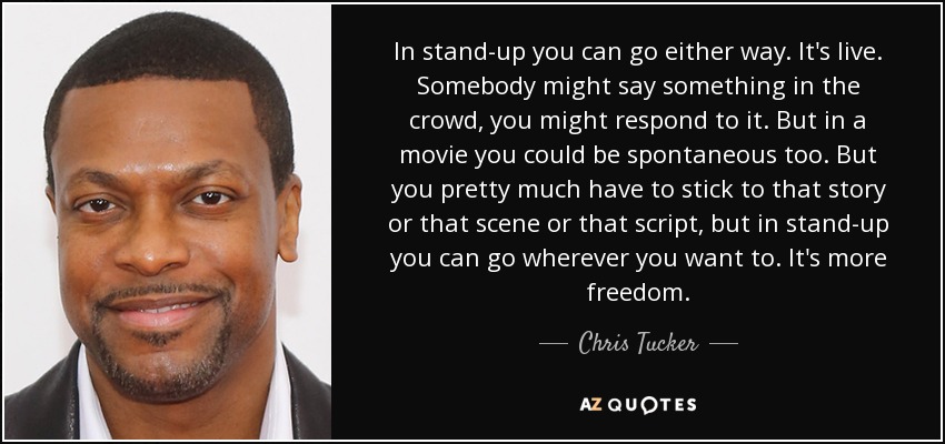 In stand-up you can go either way. It's live. Somebody might say something in the crowd, you might respond to it. But in a movie you could be spontaneous too. But you pretty much have to stick to that story or that scene or that script, but in stand-up you can go wherever you want to. It's more freedom. - Chris Tucker