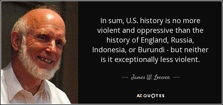 In sum, U.S. history is no more violent and oppressive than the history of England, Russia, Indonesia, or Burundi - but neither is it exceptionally less violent. - James W. Loewen