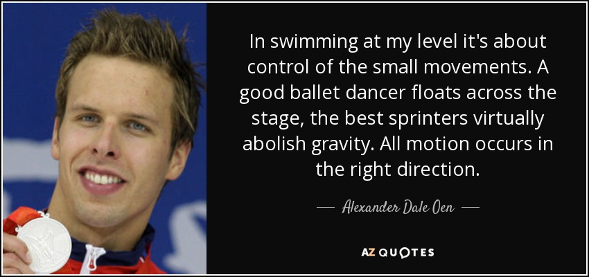 In swimming at my level it's about control of the small movements. A good ballet dancer floats across the stage, the best sprinters virtually abolish gravity. All motion occurs in the right direction. - Alexander Dale Oen