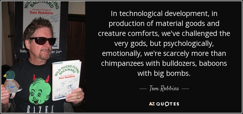 In technological development, in production of material goods and creature comforts, we've challenged the very gods, but psychologically, emotionally, we're scarcely more than chimpanzees with bulldozers, baboons with big bombs. - Tom Robbins