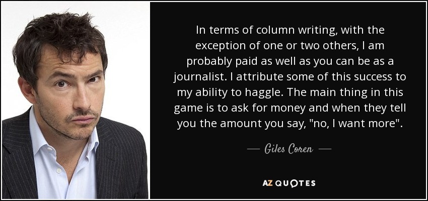 In terms of column writing, with the exception of one or two others, I am probably paid as well as you can be as a journalist. I attribute some of this success to my ability to haggle. The main thing in this game is to ask for money and when they tell you the amount you say, 