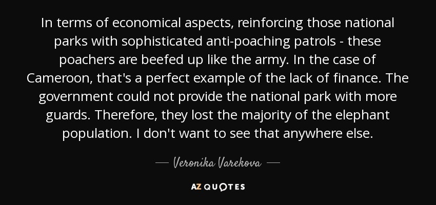 In terms of economical aspects, reinforcing those national parks with sophisticated anti-poaching patrols - these poachers are beefed up like the army. In the case of Cameroon, that's a perfect example of the lack of finance. The government could not provide the national park with more guards. Therefore, they lost the majority of the elephant population. I don't want to see that anywhere else. - Veronika Varekova