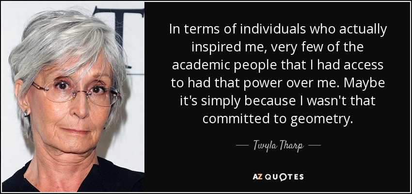 En cuanto a las personas que realmente me inspiraron, muy pocas de las personas académicas a las que tuve acceso tenían ese poder sobre mí. Quizá simplemente porque yo no estaba tan comprometida con la geometría. - Twyla Tharp