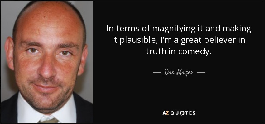 In terms of magnifying it and making it plausible, I'm a great believer in truth in comedy. - Dan Mazer