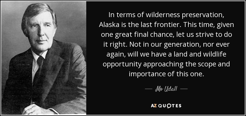 In terms of wilderness preservation, Alaska is the last frontier. This time, given one great final chance, let us strive to do it right. Not in our generation, nor ever again, will we have a land and wildlife opportunity approaching the scope and importance of this one. - Mo Udall