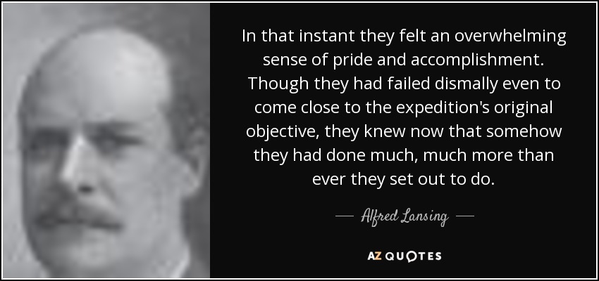 In that instant they felt an overwhelming sense of pride and accomplishment. Though they had failed dismally even to come close to the expedition's original objective, they knew now that somehow they had done much, much more than ever they set out to do. - Alfred Lansing