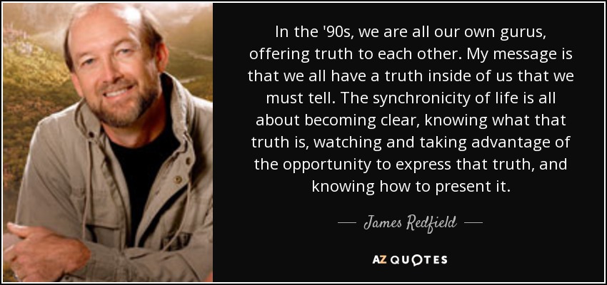 In the '90s, we are all our own gurus, offering truth to each other. My message is that we all have a truth inside of us that we must tell. The synchronicity of life is all about becoming clear, knowing what that truth is, watching and taking advantage of the opportunity to express that truth, and knowing how to present it. - James Redfield