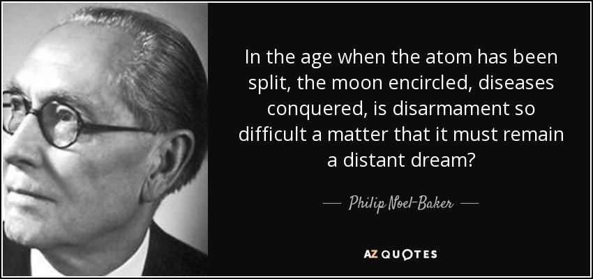 In the age when the atom has been split, the moon encircled, diseases conquered, is disarmament so difficult a matter that it must remain a distant dream? - Philip Noel-Baker, Baron Noel-Baker