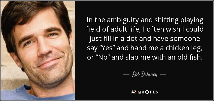 In the ambiguity and shifting playing field of adult life, I often wish I could just fill in a dot and have someone say “Yes” and hand me a chicken leg, or “No” and slap me with an old fish. - Rob Delaney