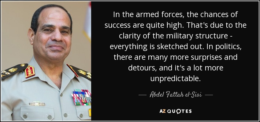 In the armed forces, the chances of success are quite high. That's due to the clarity of the military structure - everything is sketched out. In politics, there are many more surprises and detours, and it's a lot more unpredictable. - Abdel Fattah el-Sisi