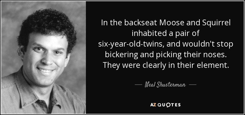 In the backseat Moose and Squirrel inhabited a pair of six-year-old-twins, and wouldn't stop bickering and picking their noses. They were clearly in their element. - Neal Shusterman