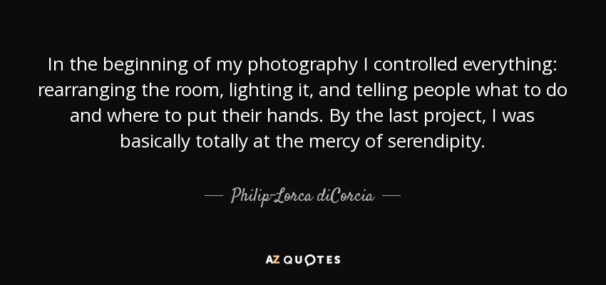 In the beginning of my photography I controlled everything: rearranging the room, lighting it, and telling people what to do and where to put their hands. By the last project, I was basically totally at the mercy of serendipity. - Philip-Lorca diCorcia