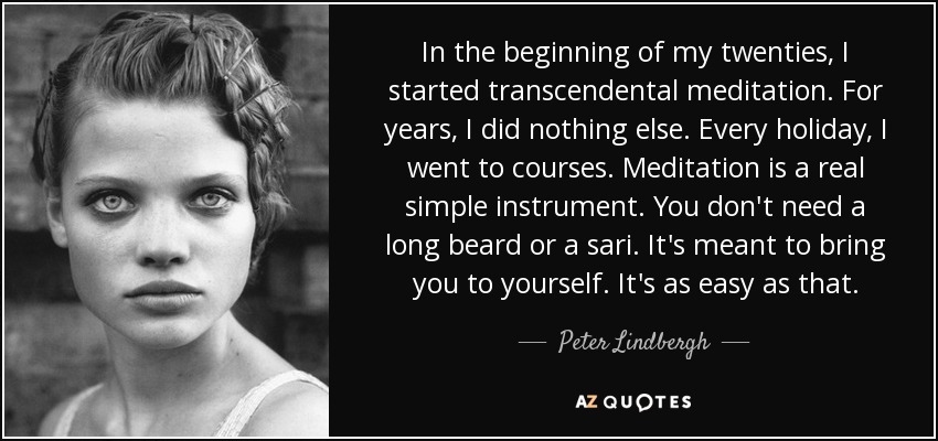 In the beginning of my twenties, I started transcendental meditation. For years, I did nothing else. Every holiday, I went to courses. Meditation is a real simple instrument. You don't need a long beard or a sari. It's meant to bring you to yourself. It's as easy as that. - Peter Lindbergh
