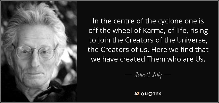 In the centre of the cyclone one is off the wheel of Karma, of life, rising to join the Creators of the Universe, the Creators of us. Here we find that we have created Them who are Us. - John C. Lilly