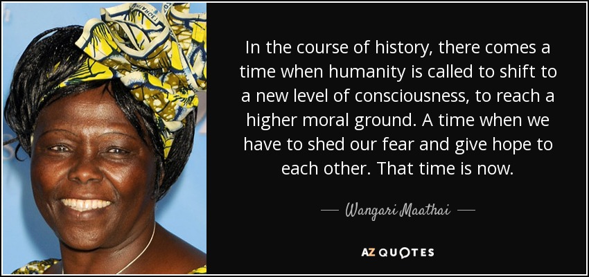 In the course of history, there comes a time when humanity is called to shift to a new level of consciousness, to reach a higher moral ground. A time when we have to shed our fear and give hope to each other. That time is now. - Wangari Maathai