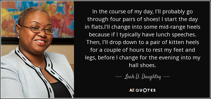 In the course of my day, I'll probably go through four pairs of shoes! I start the day in flats.I'll change into some mid-range heels because if I typically have lunch speeches. Then, I'll drop down to a pair of kitten heels for a couple of hours to rest my feet and legs, before I change for the evening into my hall shoes. - Leah D. Daughtry