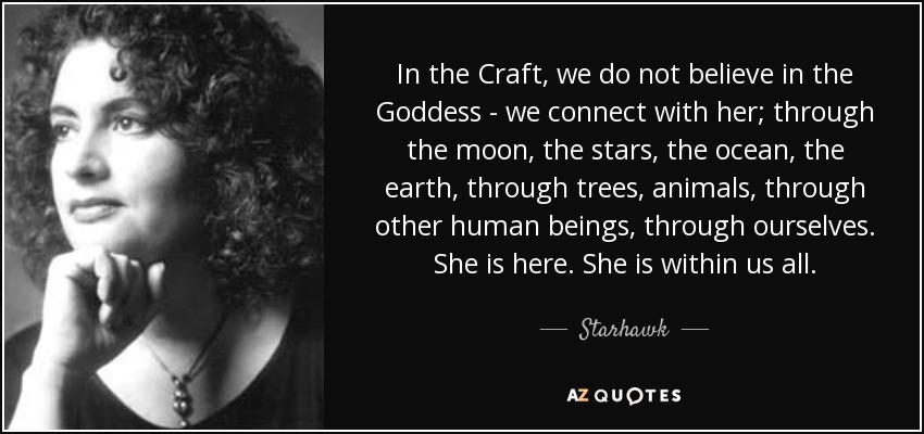 In the Craft, we do not believe in the Goddess - we connect with her; through the moon, the stars, the ocean, the earth, through trees, animals, through other human beings, through ourselves. She is here. She is within us all. - Starhawk