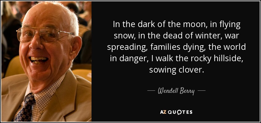 In the dark of the moon, in flying snow, in the dead of winter, war spreading, families dying, the world in danger, I walk the rocky hillside, sowing clover. - Wendell Berry