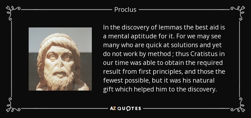 In the discovery of lemmas the best aid is a mental aptitude for it. For we may see many who are quick at solutions and yet do not work by method ; thus Cratistus in our time was able to obtain the required result from first principles, and those the fewest possible, but it was his natural gift which helped him to the discovery. - Proclus
