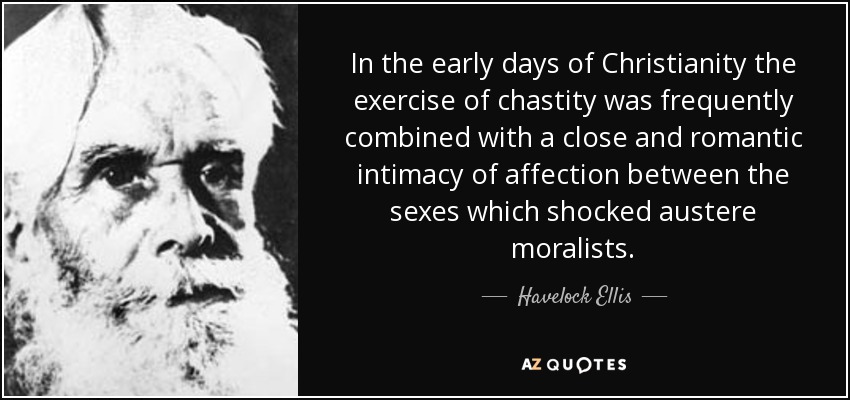 En los primeros tiempos del cristianismo, el ejercicio de la castidad se combinaba frecuentemente con una estrecha y romántica intimidad de afecto entre los sexos que escandalizaba a los moralistas austeros. - Havelock Ellis