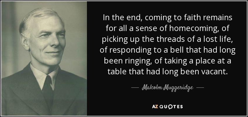 In the end, coming to faith remains for all a sense of homecoming, of picking up the threads of a lost life, of responding to a bell that had long been ringing, of taking a place at a table that had long been vacant. - Malcolm Muggeridge