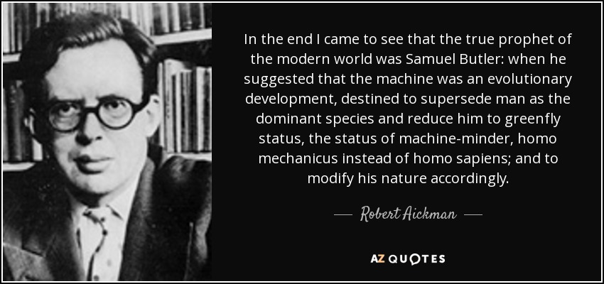 In the end I came to see that the true prophet of the modern world was Samuel Butler: when he suggested that the machine was an evolutionary development, destined to supersede man as the dominant species and reduce him to greenfly status, the status of machine-minder, homo mechanicus instead of homo sapiens; and to modify his nature accordingly. - Robert Aickman