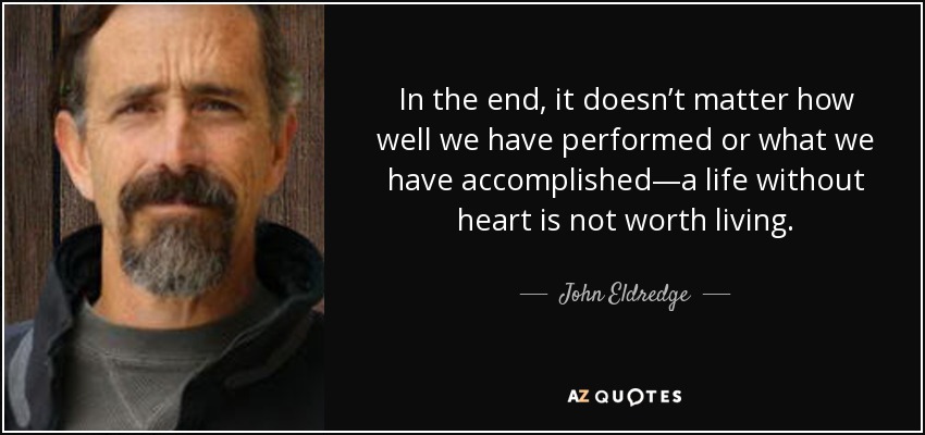 In the end, it doesn’t matter how well we have performed or what we have accomplished—a life without heart is not worth living. - John Eldredge