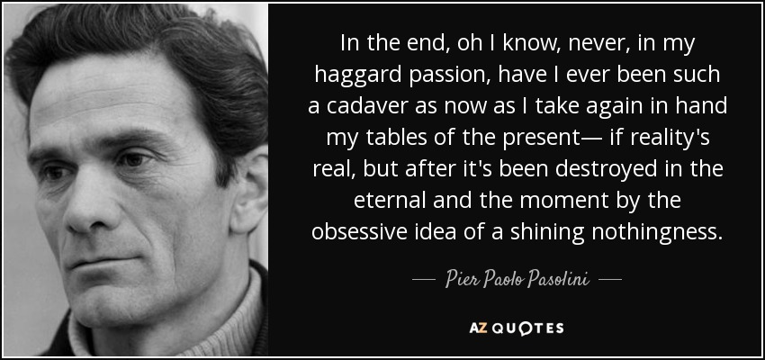 Al final, oh lo sé, nunca, en mi ojerosa pasión, he sido tan cadáver como ahora que vuelvo a tomar en mis manos las tablas del presente -si es que la realidad es real, pero después de haber sido destruida en lo eterno y en el instante por la idea obsesiva de una nada resplandeciente. - Pier Paolo Pasolini