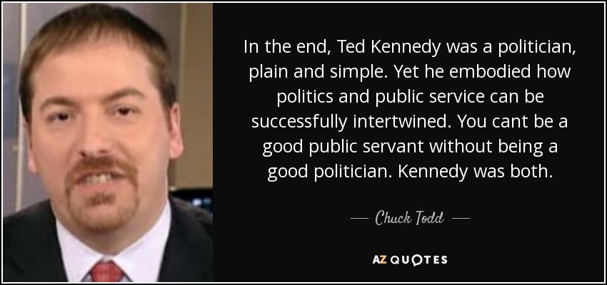 Al fin y al cabo, Ted Kennedy era un político, simple y llanamente. Sin embargo, encarnó cómo la política y el servicio público pueden entrelazarse con éxito. No se puede ser un buen servidor público sin ser un buen político. Kennedy era ambas cosas. - Chuck Todd