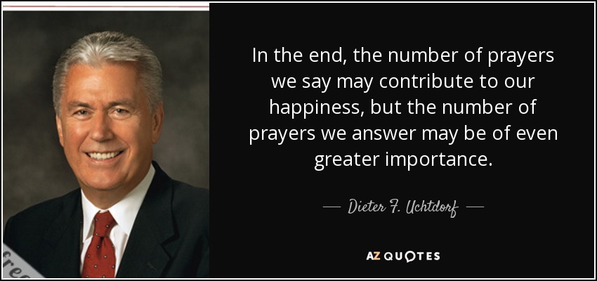 In the end, the number of prayers we say may contribute to our happiness, but the number of prayers we answer may be of even greater importance. - Dieter F. Uchtdorf