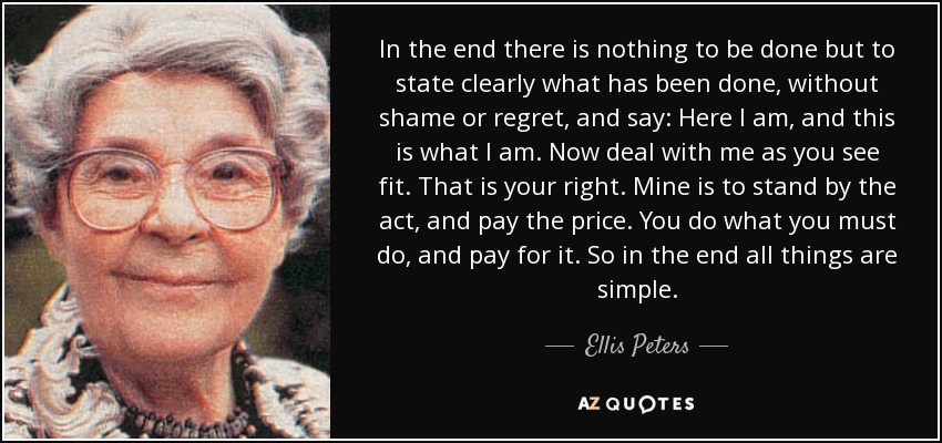 In the end there is nothing to be done but to state clearly what has been done, without shame or regret, and say: Here I am, and this is what I am. Now deal with me as you see fit. That is your right. Mine is to stand by the act, and pay the price. You do what you must do, and pay for it. So in the end all things are simple. - Ellis Peters