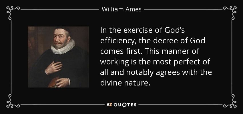 In the exercise of God's efficiency, the decree of God comes first. This manner of working is the most perfect of all and notably agrees with the divine nature. - William Ames