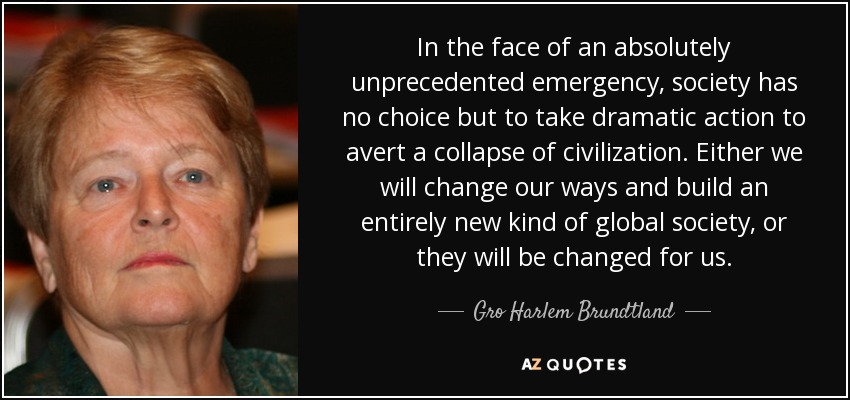 In the face of an absolutely unprecedented emergency, society has no choice but to take dramatic action to avert a collapse of civilization. Either we will change our ways and build an entirely new kind of global society, or they will be changed for us. - Gro Harlem Brundtland