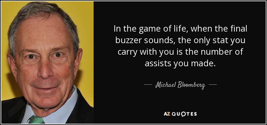 In the game of life, when the final buzzer sounds, the only stat you carry with you is the number of assists you made. - Michael Bloomberg