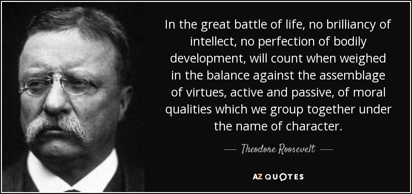 In the great battle of life, no brilliancy of intellect, no perfection of bodily development, will count when weighed in the balance against the assemblage of virtues, active and passive, of moral qualities which we group together under the name of character. - Theodore Roosevelt