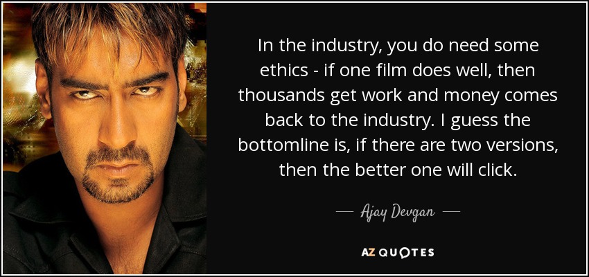 In the industry, you do need some ethics - if one film does well, then thousands get work and money comes back to the industry. I guess the bottomline is, if there are two versions, then the better one will click. - Ajay Devgan