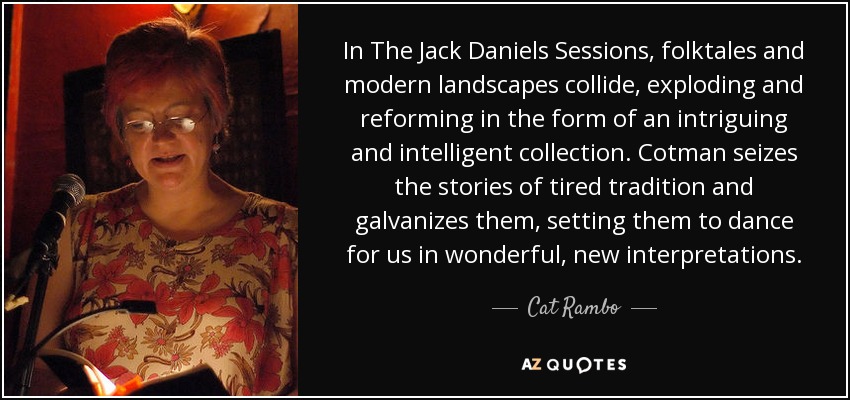 In The Jack Daniels Sessions, folktales and modern landscapes collide, exploding and reforming in the form of an intriguing and intelligent collection. Cotman seizes the stories of tired tradition and galvanizes them, setting them to dance for us in wonderful, new interpretations. - Cat Rambo