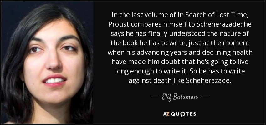 In the last volume of In Search of Lost Time, Proust compares himself to Scheherazade: he says he has finally understood the nature of the book he has to write, just at the moment when his advancing years and declining health have made him doubt that he's going to live long enough to write it. So he has to write against death like Scheherazade. - Elif Batuman