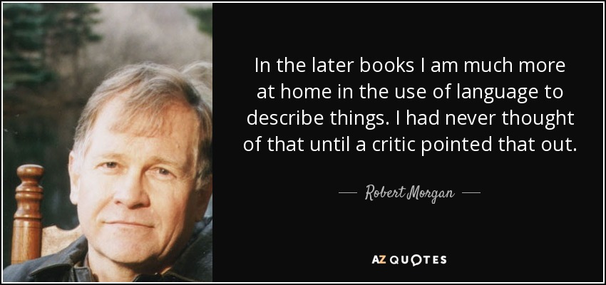 In the later books I am much more at home in the use of language to describe things. I had never thought of that until a critic pointed that out. - Robert Morgan