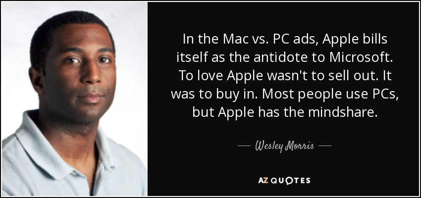 In the Mac vs. PC ads, Apple bills itself as the antidote to Microsoft. To love Apple wasn't to sell out. It was to buy in. Most people use PCs, but Apple has the mindshare. - Wesley Morris