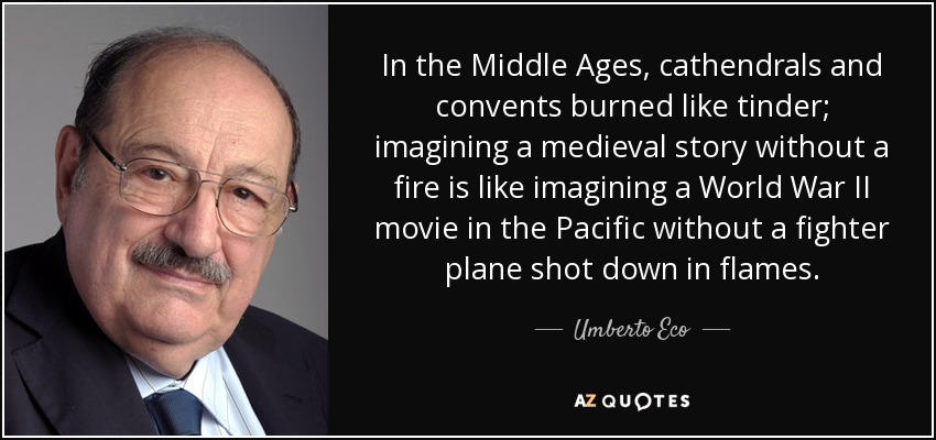 In the Middle Ages, cathendrals and convents burned like tinder; imagining a medieval story without a fire is like imagining a World War II movie in the Pacific without a fighter plane shot down in flames. - Umberto Eco