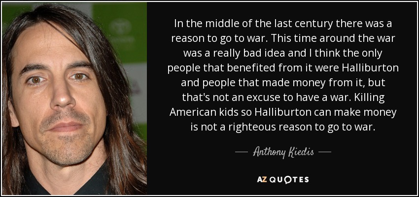 In the middle of the last century there was a reason to go to war. This time around the war was a really bad idea and I think the only people that benefited from it were Halliburton and people that made money from it, but that's not an excuse to have a war. Killing American kids so Halliburton can make money is not a righteous reason to go to war. - Anthony Kiedis