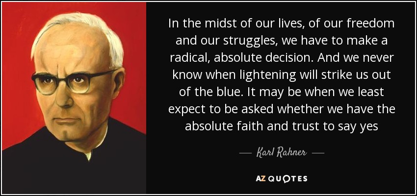 In the midst of our lives, of our freedom and our struggles, we have to make a radical, absolute decision. And we never know when lightening will strike us out of the blue. It may be when we least expect to be asked whether we have the absolute faith and trust to say yes - Karl Rahner