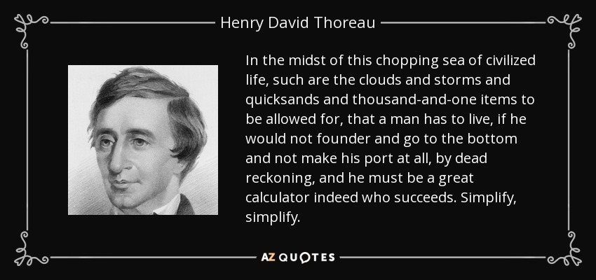 In the midst of this chopping sea of civilized life, such are the clouds and storms and quicksands and thousand-and-one items to be allowed for, that a man has to live, if he would not founder and go to the bottom and not make his port at all, by dead reckoning, and he must be a great calculator indeed who succeeds. Simplify, simplify. - Henry David Thoreau